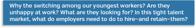 Why the switching among our youngest workers? Are they unhappy at work? What are they looking for? In this tight talent market, what do employers need to do to hire-and retain-them?