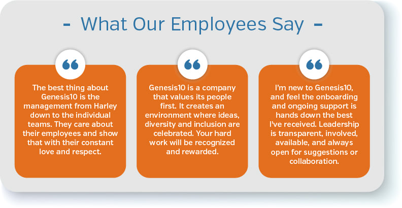 “The best thing about Genesis10 is the management from Harley down to the individual teams. They care about their employees and show that with their constant love and respect.”  “Genesis10 is a company that values its people first. It creates an environment where ideas, diversity and inclusion are celebrated. Your hard work will be recognized and rewarded.”  “I’m new to Genesis10, and feel the onboarding and ongoing support is hands down the best I've received. Leadership is transparent, involved, available, and always open for suggestions or collaboration.”