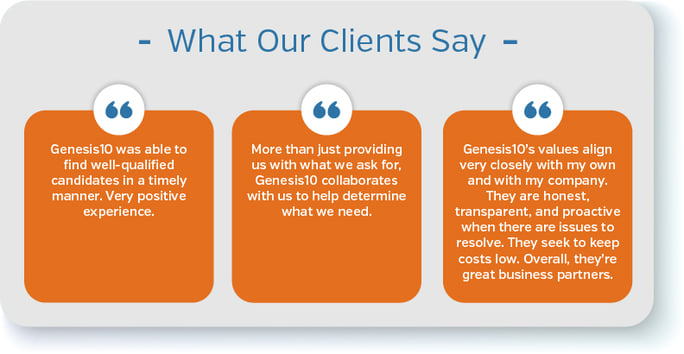 “Genesis10 was able to find well-qualified candidates in a timely manner. Very positive experience.” “More than just providing us with what we ask for, Genesis10 collaborates with us to help determine what we need.” “Genesis10’s values align very closely with my own and with my company. They are honest, transparent, and proactive when there are issues to resolve. They seek to keep costs low. Overall, they’re great business partners.”