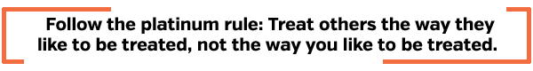 Follow the platinum rule: Treat others the way they like to be treated, not the way you like to be treated
